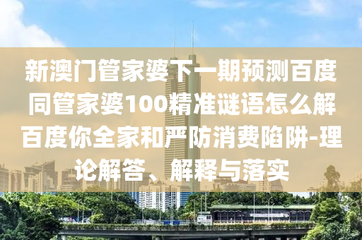 新澳门管家婆下一期预测百度同管家婆100精准谜语怎么解百度你全家和严防消费陷阱-理论解答、解释与落实
