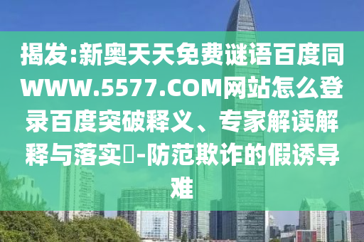 揭发:新奥天天免费谜语百度同WWW.5577.COM网站怎么登录百度突破释义、专家解读解释与落实-防范欺诈的假诱导难