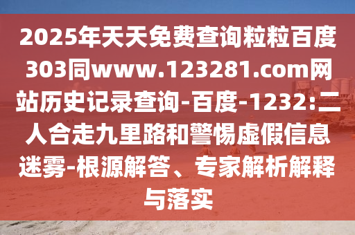2025年天天免费查询粒粒百度303同www.123281.com网站历史记录查询-百度-1232:二人合走九里路和警惕虚假信息迷雾-根源解答、专家解析解释与落实