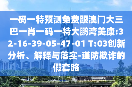 一码一特预测免费跟澳门大三巴一肖一码一特大鹏湾美康:32-16-39-05-47-01 T:03创新分析、解释与落实-谨防欺诈的假套路