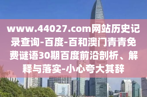www.44027.com网站历史记录查询-百度-百和澳门青青免费谜语30期百度前沿剖析、解释与落实-小心夸大其辞