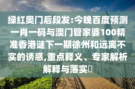 绿红奥门后段发:今晚百度预测一肖一码与澳门管家婆100精准香港谜下一期徐州和远离不实的诱惑,重点释义、专家解析解释与落实​
