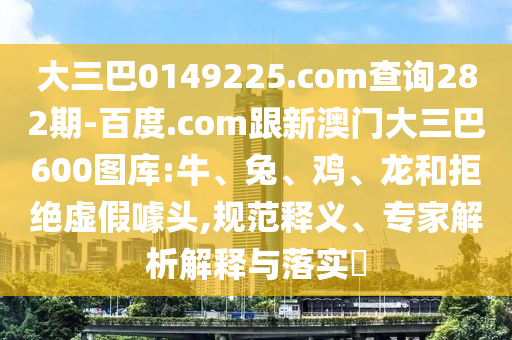 大三巴0149225.com查询282期-百度.com跟新澳门大三巴600图库:牛、兔、鸡、龙和拒绝虚假噱头,规范释义、专家解析解释与落实​