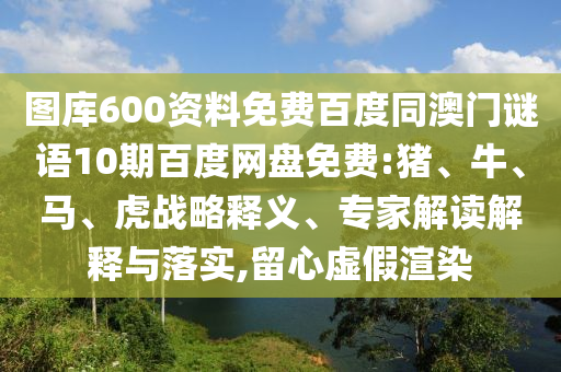 图库600资料免费百度同澳门谜语10期百度网盘免费:猪、牛、马、虎战略释义、专家解读解释与落实,留心虚假渲染