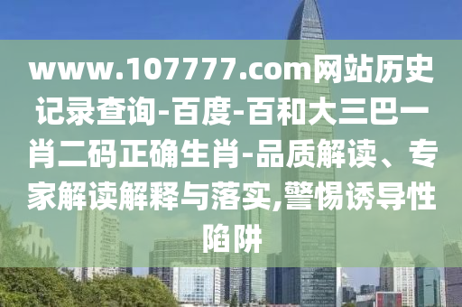 www.107777.com网站历史记录查询-百度-百和大三巴一肖二码正确生肖-品质解读、专家解读解释与落实,警惕诱导性陷阱