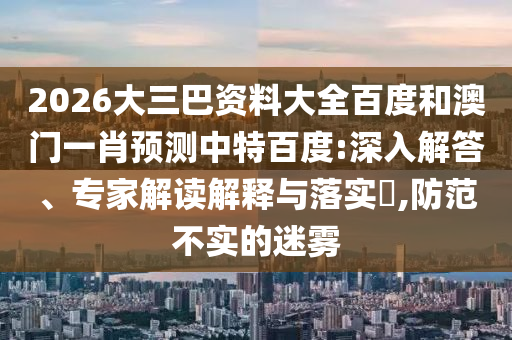 2026大三巴资料大全百度和澳门一肖预测中特百度:深入解答、专家解读解释与落实​,防范不实的迷雾