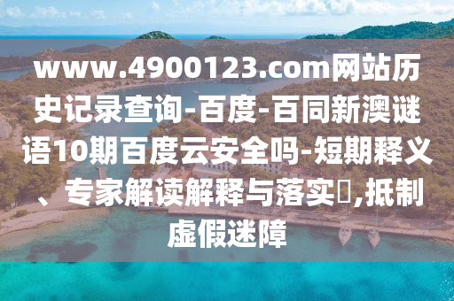 www.4900123.com网站历史记录查询-百度-百同新澳谜语10期百度云安全吗-短期释义、专家解读解释与落实​,抵制虚假迷障