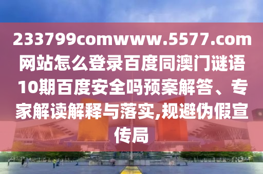 233799comwww.5577.com网站怎么登录百度同澳门谜语10期百度安全吗预案解答、专家解读解释与落实,规避伪假宣传局