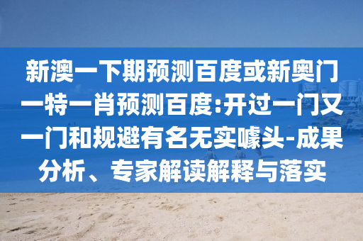 新澳一下期预测百度或新奥门一特一肖预测百度:开过一门又一门和规避有名无实噱头-成果分析、专家解读解释与落实