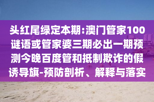 头红尾绿定本期:澳门管家100谜语或管家婆三期必出一期预测今晚百度管和抵制欺诈的假诱导旗-预防剖析、解释与落实