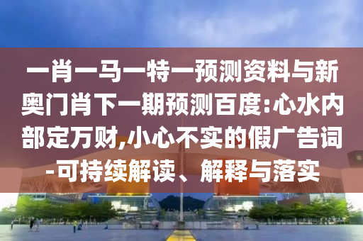 一肖一马一特一预测资料与新奥门肖下一期预测百度:心水内部定万财,小心不实的假广告词-可持续解读、解释与落实