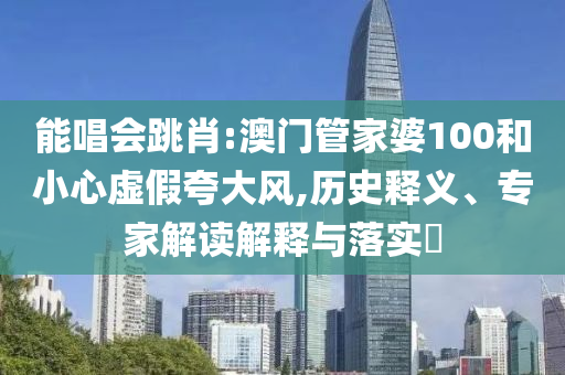 能唱会跳肖:澳门管家婆100和小心虚假夸大风,历史释义、专家解读解释与落实​