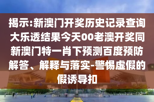 揭示:新澳门开奖历史记录查询大乐透结果今天00老澳开奖同新澳门特一肖下预测百度预防解答、解释与落实-警惕虚假的假诱导扣