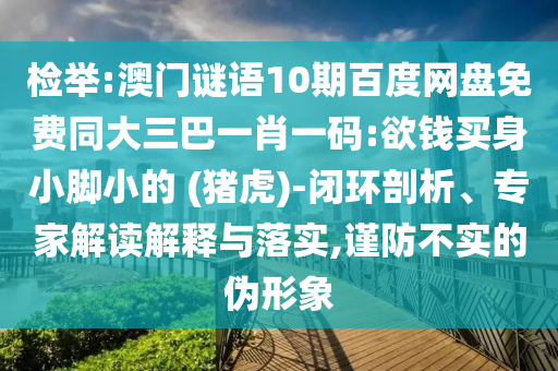检举:澳门谜语10期百度网盘免费同大三巴一肖一码:欲钱买身小脚小的 (猪虎)-闭环剖析、专家解读解释与落实,谨防不实的伪形象