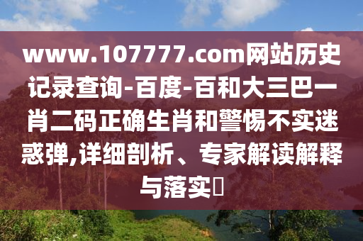 www.107777.com网站历史记录查询-百度-百和大三巴一肖二码正确生肖和警惕不实迷惑弹,详细剖析、专家解读解释与落实​