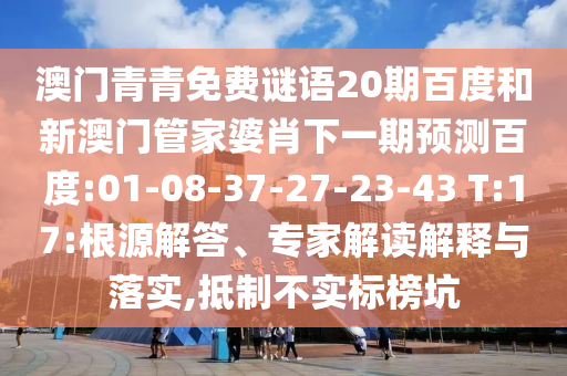 澳门青青免费谜语20期百度和新澳门管家婆肖下一期预测百度:01-08-37-27-23-43 T:17:根源解答、专家解读解释与落实,抵制不实标榜坑