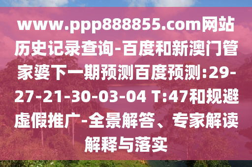www.ppp888855.com网站历史记录查询-百度和新澳门管家婆下一期预测百度预测:29-27-21-30-03-04 T:47和规避虚假推广-全景解答、专家解读解释与落实