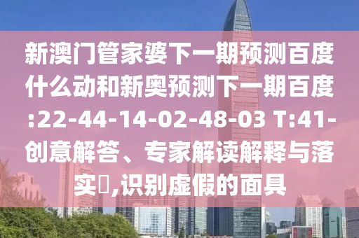 新澳门管家婆下一期预测百度什么动和新奥预测下一期百度:22-44-14-02-48-03 T:41-创意解答、专家解读解释与落实​,识别虚假的面具