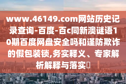 www.46149.com网站历史记录查询-百度-百c同新澳谜语10期百度网盘安全吗和谨防欺诈的假包装锁,务实释义、专家解析解释与落实