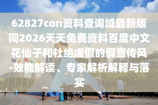 62827con资料查询域最新版同2026天天免费资料百度中文花仙子和杜绝虚假的假宣传风-效能解读、专家解析解释与落实