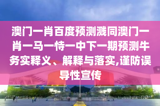 澳门一肖百度预测溅同澳门一肖一马一恃一中下一期预测牛务实释义、解释与落实,谨防误导性宣传