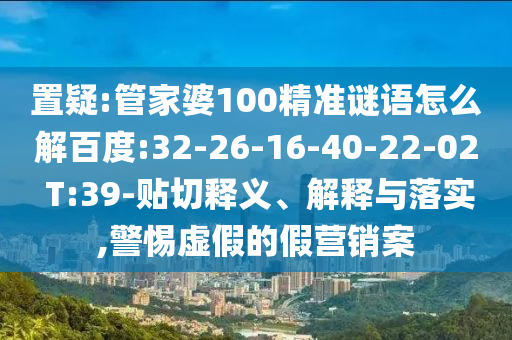 置疑:管家婆100精准谜语怎么解百度:32-26-16-40-22-02 T:39-贴切释义、解释与落实,警惕虚假的假营销案