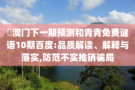 釿澳门下一期预测和青青免费谜语10期百度:品质解读、解释与落实,防范不实推销骗局