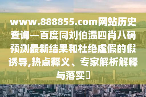 www.888855.com网站历史查询—百度同刘伯温四肖八码预测最新结果和杜绝虚假的假诱导,热点释义、专家解析解释与落实
