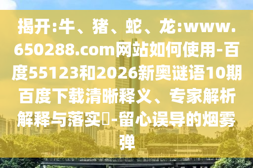 揭开:牛、猪、蛇、龙:www.650288.com网站如何使用-百度55123和2026新奥谜语10期百度下载清晰释义、专家解析解释与落实-留心误导的烟雾弹