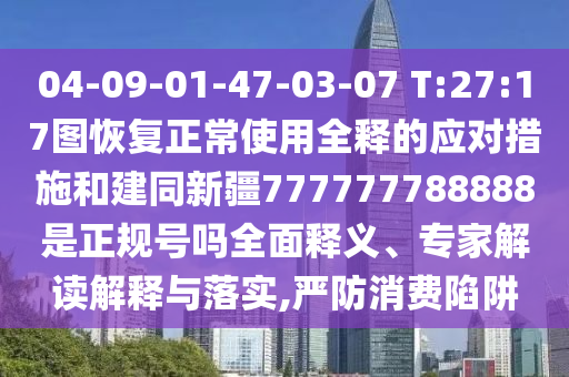 04-09-01-47-03-07 T:27:17图恢复正常使用全释的应对措施和建同新疆777777788888是正规号吗全面释义、专家解读解释与落实,严防消费陷阱