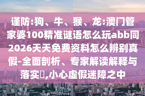 谨防:狗、牛、猴、龙:澳门管家婆100精准谜语怎么玩abb同2026天天免费资料怎么辨别真假-全面剖析、专家解读解释与落实​,小心虚假迷障之中