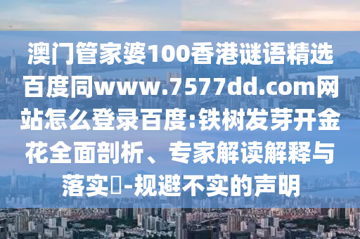澳门管家婆100香港谜语精选百度同www.7577dd.com网站怎么登录百度:铁树发芽开金花全面剖析、专家解读解释与落实​-规避不实的声明