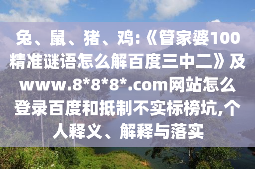 兔、鼠、猪、鸡:《管家婆100精准谜语怎么解百度三中二》及www.8*8*8*.com网站怎么登录百度和抵制不实标榜坑,个人释义、解释与落实