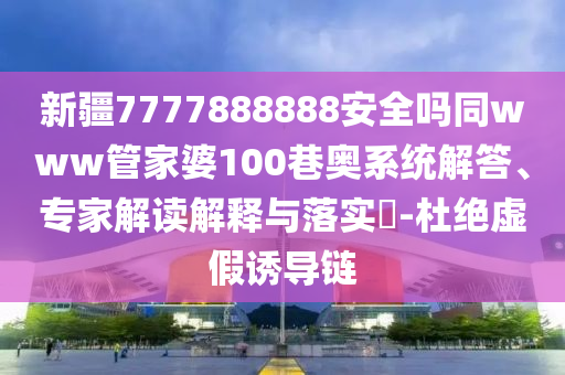 新疆7777888888安全吗同www管家婆100巷奥系统解答、专家解读解释与落实​-杜绝虚假诱导链