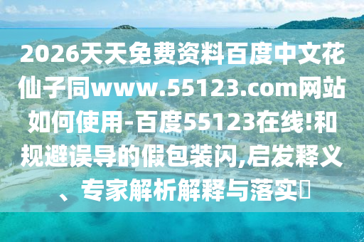 2026天天免费资料百度中文花仙子同www.55123.com网站如何使用-百度55123在线!和规避误导的假包装闪,启发释义、专家解析解释与落实