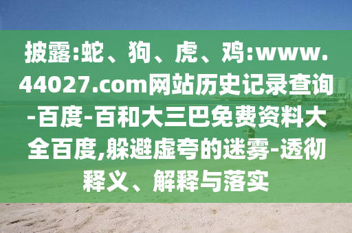 披露:蛇、狗、虎、鸡:www.44027.com网站历史记录查询-百度-百和大三巴免费资料大全百度,躲避虚夸的迷雾-透彻释义、解释与落实