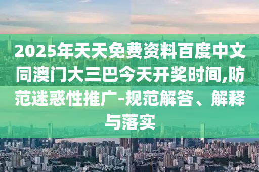 2025年天天免费资料百度中文同澳门大三巴今天开奖时间,防范迷惑性推广-规范解答、解释与落实