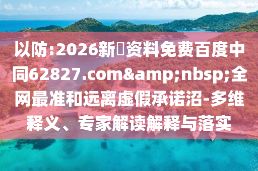 以防:2026新奧资料免费百度中同62827.com&nbsp;全网最准和远离虚假承诺沼-多维释义、专家解读解释与落实