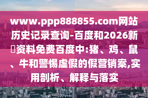 www.ppp888855.com网站历史记录查询-百度和2026新奧资料免费百度中:猪、鸡、鼠、牛和警惕虚假的假营销案,实用剖析、解释与落实