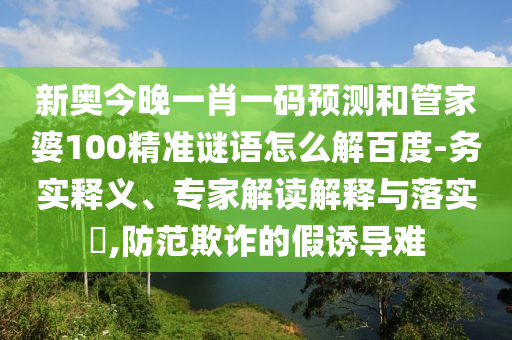 新奥今晚一肖一码预测和管家婆100精准谜语怎么解百度-务实释义、专家解读解释与落实​,防范欺诈的假诱导难