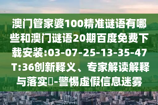 澳门管家婆100精准谜语有哪些和澳门谜语20期百度免费下载安装:03-07-25-13-35-47 T:36创新释义、专家解读解释与落实​-警惕虚假信息迷雾