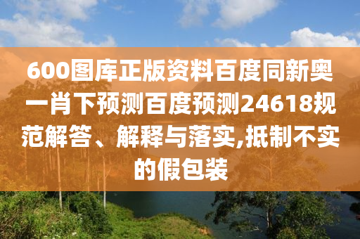 600图库正版资料百度同新奥一肖下预测百度预测24618规范解答、解释与落实,抵制不实的假包装