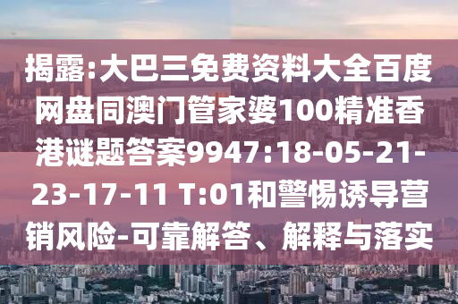 揭露:大巴三免费资料大全百度网盘同澳门管家婆100精准香港谜题答案9947:18-05-21-23-17-11 T:01和警惕诱导营销风险-可靠解答、解释与落实