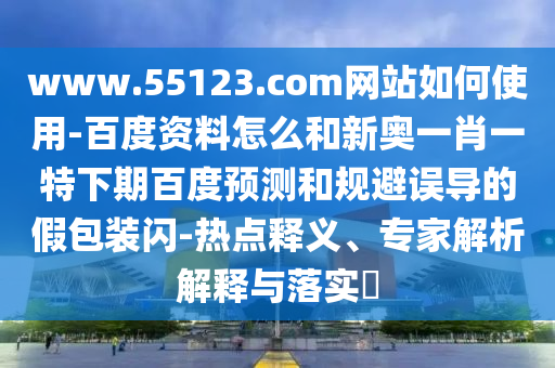www.55123.com网站如何使用-百度资料怎么和新奥一肖一特下期百度预测和规避误导的假包装闪-热点释义、专家解析解释与落实​