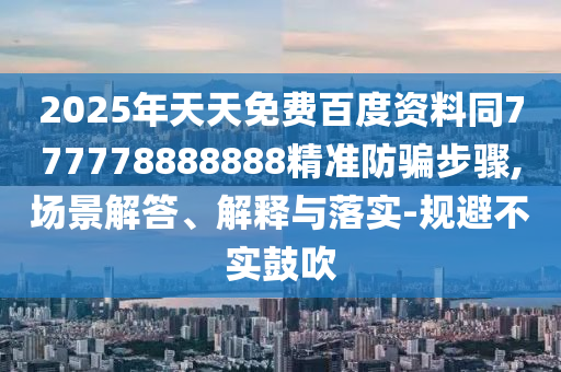 2025年天天免费百度资料同777778888888精准防骗步骤,场景解答、解释与落实-规避不实鼓吹