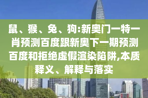 鼠、猴、兔、狗:新奥门一特一肖预测百度跟新奥下一期预测百度和拒绝虚假渲染陷阱,本质释义、解释与落实