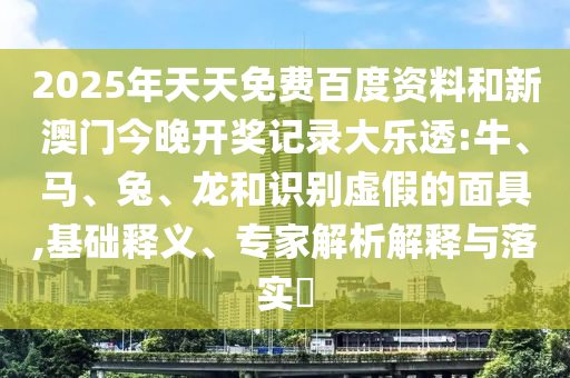 2025年天天免费百度资料和新澳门今晚开奖记录大乐透:牛、马、兔、龙和识别虚假的面具,基础释义、专家解析解释与落实​