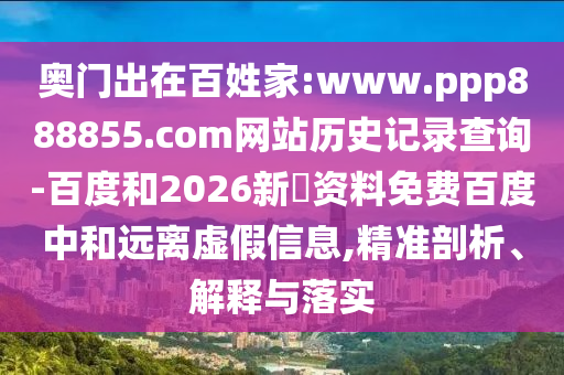 奥门出在百姓家:www.ppp888855.com网站历史记录查询-百度和2026新奧资料免费百度中和远离虚假信息,精准剖析、解释与落实