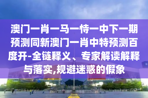 澳门一肖一马一恃一中下一期预测同新澳门一肖中特预测百度开-全链释义、专家解读解释与落实,规避迷惑的假象