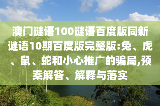 澳门谜语100谜语百度版同新谜语10期百度版完整版:兔、虎、鼠、蛇和小心推广的骗局,预案解答、解释与落实